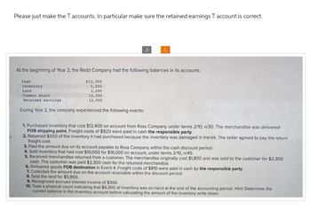 Please just make the T accounts. In particular make sure the retained earnings T account is correct.
At the beginning of Year 2, the Redd Company had the following balances in its accounts.
Cash
Inventory
Land
Common stock
Retained earnings
$13,300
5,500
3,200
10,000
12,000
During Year 2, the company experienced the following events:
1. Purchased inventory that cost $12,400 on account from Ross Company under terms 2/10, n/30. The merchandise was delivered
FOB shipping point. Freight costs of $920 were paid in cash the responsible party.
2. Returned $550 of the inventory it had purchased because the inventory was damaged in transit. The seller agreed to pay the return
freight cost.
3. Paid the amount due on its account payable to Ross Company within the cash discount period.
4. Sold inventory that had cost $10,000 for $18,000 on account, under terms 2/10, n/45.
5. Received merchandise returned from a customer. The merchandise originally cost $1,800 and was sold to the customer for $2,300
cash. The customer was paid $2,300 cash for the returned merchandise.
6. Delivered goods FOB destination in Event 4. Freight costs of $810 were paid in cash by the responsible party.
7. Collected the amount due on the account receivable within the discount period.
8. Sold the land for $5,900.
9. Recognized accrued interest income of $300.
10. Took a physical count indicating that $4,300 of inventory was on hand at the end of the accounting period. Hint: Determine the
current balance in the inventory account before calculating the amount of the inventory write down.