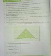 What HaveI Learned So Far?
paper.
Answer the following questions on a separate sheet of
1. Determine if each of the following situations illustrates a continuous random variable or not
a. weight of a randomly selected grade 11 student
b. number of Filipino people who will vote in the next national election
fastest speed of a randomly selected car racer in a car racing competition
d. a farmer's record of the number of mongo seeds in a sack
C.
2. Let X be a continuous variable with probability density function f(x) = cx defined for 0sxS1,
where c is constant. Find c.
3.
Let X be a continuous random variable whose probability density function is defined by
3.
f(x) = -x(2-x) for 0 <x< 2. Find P
Let X be a continuous random variable whose probability density function is f(x)=1-|x| for
-1 <x<1. The triangular distribution of f is shown below.
4.
diwsideihs ob
vilidn
0.5
-0.5
0.5
sebl pi
nl a. Explain why fis a probability density function?
b. Find P(0<x <1).
c Compute P*<1).
C.
<x<
Compute P( -<<
d.
