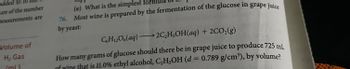 added to
ure of the number
measurements are
Volume of
H₂ Gas
(ml)
(e) What is the simplest for
76. Most wine is prepared by the fermentation of the glucose in grape juice
by yeast:
C6H12O6(aq) →→2C₂H5OH(aq) + 2CO₂(g)
How many grams of glucose should there be in grape juice to produce 725 ml
of wine that is 11.0% ethyl alcohol, C₂H5OH (d = 0.789 g/cm³), by volume?