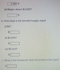 0.266 %
(ii) Wages above $2,000?
%
b. How large is the benefit if wages equal
(0) $0?
$
(ii) $3,000?
(iii) $5,000?
c. What is the breakeven level of income in this case?
$