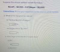 Suppose the annual welfare benefit formula is
Benefit = $4,000 0.67(Wages > $2,000)
Instructions: Round your responses to the nearest whole number.
a. What is the marginal tax rate on
(i) The first $2,000 of wages?
0.266 %
(ii) Wages above $2,000?
b. How large is the benefit if wages equal
(1) SO?
(ii) $3.000?