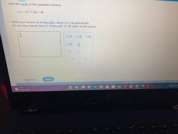 **Finding the Range of a Quadratic Function**

Given the quadratic function:

\[ y = -3x^2 + 24x - 46 \]

**Task:**  
Determine the range of this function.

**Instructions:**  
Write your answer as an inequality using \( x \) or \( y \), as appropriate. Alternatively, you can select "Empty set" or "All reals" as the answer.

**Answer Entry:**  
To input your answer, use the provided text box. You may also choose from the options "Empty set" or "All reals" if applicable.

**Graphical Interface:**  
- A text box is provided to type in the inequality.
- Buttons are available for special set notations:
  - "Empty set" [∅]
  - "All reals" [ℝ]

**Interactive Features:**
- Explanation Button: Provides additional guidance or hints.
- Check Button: Allows you to submit your answer to see if it is correct.

Understanding the problem requires analyzing the given quadratic equation, typically by finding the vertex, which represents the maximum or minimum value (since the parabola opens downward, it'll be a maximum), and determining the range based on this value.