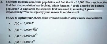 3. Scientists measure a bacteria population and find that it is 10,000. Five days later, the
find that the population has doubled. Which function f could describe the bacteria
population d days after the scientists first measured it, assuming it grows
exponentially? You must justify your answer to receive credit.
Be sure to explain your choice either written in words or using a Kami voice comment.
a. f(d) = 10,000-2
b. f(d) = 10,000-(√√2)
f(d) = 10,000-(2)d/s
d. f(d) = 10,000-25d
C.