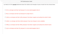 0/4 Submissions Used
(a) Select all of the correct statements about the relative acid strengths of pairs of acids from the choices below.
O HCI is a stronger acid than H2S because Cl is more electronegative than S.
O NH3 is a stronger acid than H20 because N is larger than O.
O H3PO3 is a stronger acid than H3PO4 because it has fewer oxygens surrounding the central P atom.
O H2PO4 is a stronger acid than H3PO4 because it has more charge (is more unstable).
HBRO2 is a stronger acid than HBrO3 because it has fewer oxygens surrounding the central Br atom.
O H2S is a stronger acid than PH3 because S is more electronegative than P.
