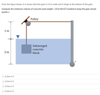 From the figure below, it is shown that the gate is 1.0 m wide and is hinge at the bottom of the gate.
Compute the minimum volume of concrete (unit weight = 23.6 kN/m³) needed to keep the gate closed
position.
Pulley
1 m
Submerged
concrete
2 m
block
A
O 0.216 m^3
O 0.516 m^3
O 0.316 m^3
O 0.416 m^3
