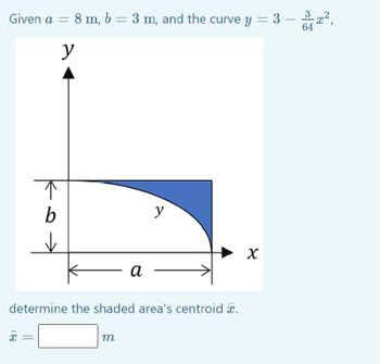 Given a = 8 m, b = 3 m, and the curve y = 3
y
↑
b
✓
X
a
determine the shaded area's centroid x.
m
y
X