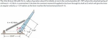 The 14.6-lb lever OA with 9.6-in. radius of gyration about O is initially at rest in the vertical position (0 = 90°) where the attached spring of
stiffness k = 4.3 lb/in. is unstretched. Calculate the constant moment M applied to the lever through its shaft at O which will give the lever
an angular velocity w = 5.9 rad/sec as the lever reaches the horizontal position = 0.
k= 4.3 lb/in.
13.6"-
M
G
6
7.6"
13.6"