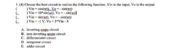 1. (4) Choose the best circuit to realize the following function. Vin is the input, Vo is the output
(
) Vin = cos(wt). Vo = sin(wt)
L
) Vin=10* sin(wt), Vo = -sin(wt)
L
L
) Vin = sin(wt). Vo = -cos(wt)
) Vin=-1 V, Vo = 5*Vin-8
A. inverting ampo circuit
B. non-inverting ampo circuit
C. differentiator circuit
D. integrator circuit
E. adder circuit