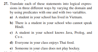 27. Translate each of these statements into logical expres-
sions in three different ways by varying the domain and
by using predicates with one and with two variables.
a) A student in your school has lived in Vietnam.
b) There is a student in your school who cannot speak
Hindi.
c) A student in your school knows Java, Prolog, and
C++.
d) Everyone in your class enjoys Thai food.
e) Someone in your class does not play hockey.