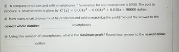 **Problem 2: Maximizing Profit in Smartphone Production**

A company produces and sells smartphones. The revenue for one smartphone is $900. The cost to produce \( x \) smartphones is given by the function:

\[ C(x) = 0.001x^3 - 0.003x^2 + 0.015x + 90000 \] 

**Questions:**

a) How many smartphones must be produced and sold to maximize the profit? Round your answer to the nearest whole number.

\[ \underline{\hspace{50px}} \text{ smartphones} \]

b) Using this number of smartphones, what is the maximum profit? Round your answer to the nearest dollar.

\[ \underline{\hspace{50px}} \text{ dollars} \]