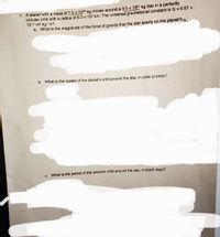 1. A planet with a mass of 7.5 x 1025 kg moves around a 9.5 x 1031 kg star in a perfectly
circular orbit with a radius of 9.3 x 107 km. The universal gravitational constant is G = 6.67 ×
1011 m3 kg1 s2.
a. What is the magnitude of the force of gravity that the star exerts on the planet?10,
%3D
b. What is the speed of the planet's orbit around the star, in units of km/s?
c. What is the period of the planet's orbit around the star, in Earth days?
