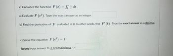 2) Consider the function F(x) = f₁dt.
a) Evaluate F (e²). Type the exact answer as an integer.
b) Find the derivative of F evaluated at 8. In other words, find F' (8). Type the exact answer as a decimal.
c) Solve the equation F (³) = 1
Round your answer to 4 decimal places. c=