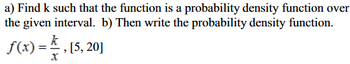 a) Find \( k \) such that the function is a probability density function over the given interval. 

b) Then write the probability density function.

\[ f(x) = \frac{k}{x}, \quad [5, 20] \]