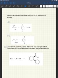 8:45 PM Mon May 3
AL 78%
Chem -
...
00
HCI
Br2
HCI H,CH
(one equiva
Draw a structural formula for the product of the reaction
shown.
(a)
CH3
CH3
(b)
OCH3
() Draw structural formulas for the diene and dienophile that
combine in a Diels-Alder reaction to form the product shown.
ОН
Diene
+ Dienophile
