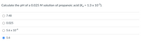 **Problem:**

Calculate the pH of a 0.025 M solution of propanoic acid (Kₐ = 1.3 x 10⁻⁵).

**Options:**

- 7.48
- 0.025
- 5.6 x 10⁻⁴
- 1.6 

The chosen solution is **1.6**. 

*Note: The problem requires understanding of weak acid dissociation and the use of the pKₐ value to calculate pH.*
