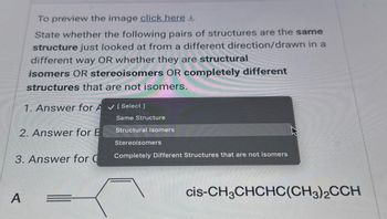 To preview the image click here
State whether the following pairs of structures are the same
structure just looked at from a different direction/drawn in a
different way OR whether they are structural
isomers OR stereoisomers OR completely different
structures that are not isomers.
1. Answer for A✔ [ Select]
2. Answer for B
A
3. Answer for C
Same Structure
Structural Isomers
Stereoisomers
Completely Different Structures that are not isomers
cis-CH3CHCHC(CH3)2CCH