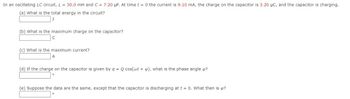 In an oscillating LC circuit, L = 30.0 mH and C = 7.20 μF. At time t = 0 the current is 9.10 mA, the charge on the capacitor is 3.20 μC, and the capacitor is charging.
(a) What is the total energy in the circuit?
J
(b) What is the maximum charge on the capacitor?
с
(c) What is the maximum current?
A
(d) If the charge on the capacitor is given by q = Q cos(wt + ), what is the phase angle ø?
(e) Suppose the data are the same, except that the capacitor is discharging at t = 0. What then is op?