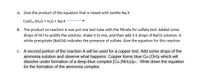 A. Give the product of the equation that is mixed with zeolite Na-X
Cuso,.5H,0 + H,0 + Na-X
B. The product on reaction A was put one test tube with the filtrate for sulfate test. Added some
drops of HCl to acidify the solution, shake it to mix, and then add 3-5 drops of BaCl2 solution. A
white precipitate (BasO4) indicates the presence of sulfate. Give the equation for this reaction
c. A second portion of the reaction A will be used for a copper test. Add some drops of the
ammonia solution and observe what happens. Copper forms blue Cu (OH)2 which will
dissolve under formation of a deep-blue complex [Cu (NH3)4]2+. Write down the equation
for the formation of the ammonia complex.
