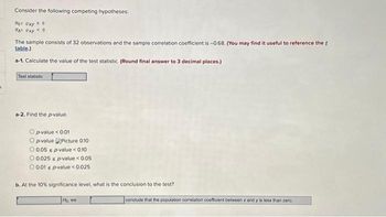 Consider the following competing hypotheses:
Hot Oxy 20
HA: Oxy < 0
The sample consists of 32 observations and the sample correlation coefficient is -0.68. (You may find it useful to reference the f
table.)
a-1. Calculate the value of the test statistic. (Round final answer to 3 decimal places.)
Test statistic
a-2. Find the p-value.
Op-value <0.01
O p-valuePicture 0.10
O 0.05 s p-value < 0.10
O 0.025 s p-value < 0.05
O 0.01 s p-value < 0.025
b. At the 10% significance level, what is the conclusion to the test?
Ho, we
conclude that the population correlation coefficient between x and y is less than zero