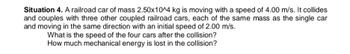 Situation 4. A railroad car of mass 2.50x10^4 kg is moving with a speed of 4.00 m/s. It collides
and couples with three other coupled railroad cars, each of the same mass as the single car
and moving in the same direction with an initial speed of 2.00 m/s.
What is the speed of the four cars after the collision?
How much mechanical energy is lost in the collision?