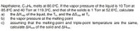 Napthalene, C10H8, melts at 80.0°C. If the vapor pressure of the liquid is 10 Torr at
85.8°C and 40 Torr at 119.3°C, and that of the solids is 1 Torr at 52.6°C, calculate
a)
the AHvap of the liquid, the Tb, and the ASvap at Tp
b)
the vapor pressure at the melting point
c)
assuming that the melting-point and triple-point temperature are the same,
calculate AHsub of the solid and AHfus.
