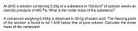 At 25°C a solution containing 5.25g of a substance in 150.0cm3 of solution exerts an
osmotic pressure of 400 Pa. What is the molar mass of the substance?
A compound weighing 0.458g is dissolved in 30.0g of acetic acid. The freezing point
of the solution is found to be 1.50K below that of pure solvent. Calculate the molar
mass of the compound.
