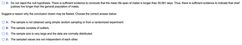D. Do not reject the null hypothesis. There is sufficient evidence to conclude that the mean life span of males is longer than 30,581 days. Thus, there is sufficient evidence to indicate that chief
justices live longer than the general population of males.
Suggest a reason why the conclusion drawn may be flawed. Choose the correct answer below.
A. The sample is not obtained using simple random sampling or from a randomized experiment.
B. The sample consists of outliers.
C. The sample size is very large and the data are normally distributed.
D. The sampled values are not independent of each other.