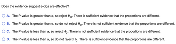 Does the evidence suggest e-cigs are effective?
A. The P-value is greater than a, so reject Ho. There is sufficient evidence that the proportions are different.
B. The P-value is greater than a, so do not reject Ho. There is not sufficient evidence that the proportions are different.
O C. The P-value is less than α, so reject Ho. There is not sufficient evidence that the proportions are different.
D. The P-value is less than α, so do not reject Ho. There is sufficient evidence that the proportions are different.