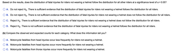 Based on the results, does the distribution of fatal injuries for riders not wearing a helmet follow the distribution for all other riders at a significance level of α = 0.05?
A. Do not reject Ho. There is sufficient evidence that the distribution of fatal injuries for riders not wearing a helmet follows the distribution for all riders.
B. Do not reject Ho. There is not sufficient evidence that the distribution of fatal injuries for riders not wearing a helmet does not follow the distribution for all riders.
C. Reject Ho. There is sufficient evidence that the distribution of fatal injuries for riders not wearing a helmet does not follow the distribution for all riders.
D. Reject Ho. There is not sufficient evidence that the distribution of fatal injuries for riders not wearing a helmet follows the distribution for all riders.
(b) Compare the observed and expected counts for each category. What does this information tell you?
O A. Motorcycle fatalities from head injuries occur less frequently for riders not wearing a helmet.
B. Motorcycle fatalities from head injuries occur more frequently for riders not wearing a helmet.
C. Motorcycle fatalities from thorax injuries occur more frequently for riders not wearing a helmet.