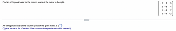 Find an orthogonal basis for the column space of the matrix to the right.
An orthogonal basis for the column space of the given matrix is
(Type a vector or list of vectors. Use a comma to separate vectors as needed.)
- 1
6 5
2-8 4
1-2 7
1 -4 -3
LO