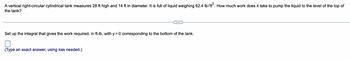 A vertical right-circular cylindrical tank measures 28 ft high and 14 ft in diameter. It is full of liquid weighing 62.4 lb/ft³. How much work does it take to pump the liquid to the level of the top of the tank?

---

Set up the integral that gives the work required, in ft-lb, with y = 0 corresponding to the bottom of the tank.

[ ] (Type an exact answer, using π as needed.)