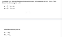 3. Consider two firms producing differentiated products and competing on price choice. Their
demand functions are given below
9, = 40 – 2p, + P2
9, 3 40— 2р, + р,
Their total costs are given as;
TC, = 10q,
TC, = 10q,
