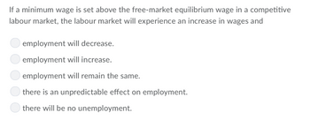 If a minimum wage is set above the free-market equilibrium wage in a competitive
labour market, the labour market will experience an increase in wages and
employment will decrease.
employment will increase.
employment will remain the same.
there is an unpredictable effect on employment.
there will be no unemployment.