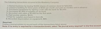 The following transactions occurred at the Blueberry Company.
1. Started business by issuing 10,000 shares of common stock for $26.000.
2. Leased a building for three years at $560 per month and paid six months' rent in advance.
3. Purchased equipment by signing a note with the bank for $6,000.
4. Purchased $2,400 of supplies on account.
5. Recorded cash sales of $1,400 for the first week.
6. Paid weekly salaries, $620.
7. Paid for supplies purchased in item (4).
8. Recorded depreciation on equipment, $80.
Required:
Prepare journal entries to record each of the transactions listed above.
Note: If no entry is required for a transaction/event, select "No journal entry required" in the first account