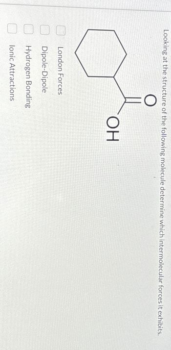 Looking at the structure of the following molecule determine which intermolecular forces it exhibits.
O
London Forces
Dipole-Dipole
Hydrogen Bonding
lonic Attractions
ОН