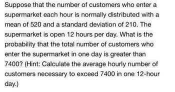 Suppose that the number of customers who enter a
supermarket each hour is normally distributed with a
mean of 520 and a standard deviation of 210. The
supermarket is open 12 hours per day. What is the
probability that the total number of customers who
enter the supermarket in one day is greater than
7400? (Hint: Calculate the average hourly number of
customers necessary to exceed 7400 in one 12-hour
day.)