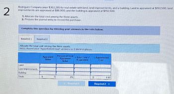 2
Rodriguez Company pays $363,285 for real estate with land, land improvements, and a building Land is appraised at $193,500, land
improvements are appraised at $86,000, and the building is appraised at $150,500.
1. Allocate the total cost among the three assets.
2. Prepare the journal entry to record the purchase.
Complete this question by entering your answers in the tabs below.
Required 1
Required 2
Allocate the total cost among the three assets.
Note: Round your "Apportioned Cost" answers to 2 decimal places.
Land
Land improvements
Building
Totals
Appraised
Value
Percent of Total
Appraised
Value
Total Cost of
Acquisition
Apportioned
Cost
0%
Required 1
S
0.00
Required 2 >