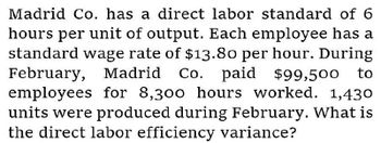 Madrid Co. has a direct labor standard of 6
hours per unit of output. Each employee has a
standard wage rate of $13.80 per hour. During
February, Madrid Co. paid $99,500 to
employees for 8,300 hours worked. 1,430
units were produced during February. What is
the direct labor efficiency variance?