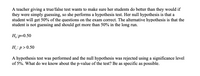 A teacher giving a true/false test wants to make sure her students do better than they would if
they were simply guessing, so she performs a hypothesis test. Her null hypothesis is that a
student will get 50% of the questions on the exam correct. The alternative hypothesis is that the
student is not guessing and should get more than 50% in the long run.
Н,р-0.50
Н:р>0.50
A hypothesis test was performed and the null hypothesis was rejected using a significance level
of 5%. What do we know about the p-value of the test? Be as specific as possible.
