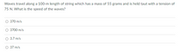 Waves travel along a 100-m length of string which has a mass of 55 grams and is held taut with a tension of
75 N. What is the speed of the waves?
O 370 m/s
3700 m/s
3.7 m/s
O 37 m/s
