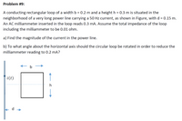 Problem #9:
A conducting rectangular loop of a width b = 0.2 m and a height h = 0.3 m is situated in the
neighborhood of a very long power line carrying a 50 Hz current, as shown in Figure, with d = 0.15 m.
An AC milliammeter inserted in the loop reads 0.3 mA. Assume the total impedance of the loop
including the milliammeter to be 0.01 ohm.
a) Find the magnitude of the current in the power line.
b) To what angle about the horizontal axis should the circular loop be rotated in order to reduce the
milliammeter reading to 0.2 mA?
b
i(t)
d
