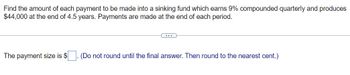 Find the amount of each payment to be made into a sinking fund which earns 9% compounded quarterly and produces
$44,000 at the end of 4.5 years. Payments are made at the end of each period.
The payment size is $ (Do not round until the final answer. Then round to the nearest cent.)