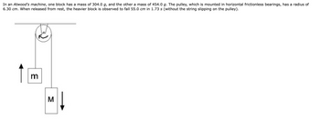 **Investigating Dynamics using Atwood's Machine**

_A closer look at the apparatus and calculations_

In an Atwood's machine setup, which is commonly used to study the principles of dynamics and mechanics, we have two blocks of different masses connected by a string over a pulley. For this specific example:

- Block \(m\) has a mass of 304.0 g.
- Block \(M\) has a mass of 454.0 g.
- The pulley is mounted on horizontal frictionless bearings and has a radius of 6.30 cm.

**Observational Data:**

- Upon release from rest, the heavier block \(M\) is observed to fall a distance of 55.0 cm within a time span of 1.73 seconds.
- It is assumed that there is no slippage of the string over the pulley.

**Detailed Diagram Description:**

The diagram illustrates the setup of the Atwood's machine:

- A pulley with a radius \(r = 6.30 \, \text{cm}\) is mounted at the top center in the horizontal plane.
- Two blocks, \(m\) and \(M\), are hanging on either side of the pulley via a string.
  - Block \(m\) is on the left side and is moving upwards.
  - Block \(M\) is on the right side and is moving downwards.
- The tension in the string and gravitational forces affect the motion of the blocks.

In this system, the primary points of analysis would include calculating the acceleration of the blocks, the tension in the string, and the net forces acting on each block.

**Educational Note:**

This setup helps in understanding Newton's Second Law of Motion and the interplay between force, mass, and acceleration in a controlled environment. By analyzing the time and distance data, one can deduce the rate of acceleration and other properties of the system, such as the tension in the string and rotational effects if considering the angular motion of the pulley.