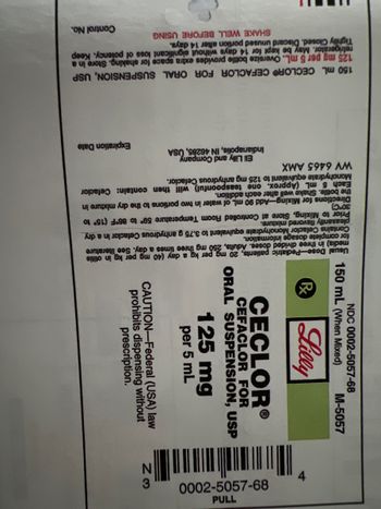 M-5057
NDC 0002-5057-68
150 mL (When Mixed)
& Lilly
דר
89-4909-7000
CECLORⓇ
CEFACLOR FOR
ORAL SUSPENSION, USP
BE
125 mg
per 5 mL
€
N
CAUTION-Federal (USA) law
prohibits dispensing without
prescription.
Usual Dose
Pediatric
patients, 20 mg
per kg a day (40
mg
per
kg in otitis
media) in three divided doses. Adults, 250 mg three times a day. See literature
for complete dosage information.
Contains Cefaclor Monohydrate equivalent to 3.75 g anhydrous Cefaclor in a dry
pleasantly flavored mixture.
Prior to Mixing, Store at Controlled Room Temperature 59° to 86°F (15⁰ to
30°C)
Directions for Mixing-Add 90 mL of water in two portions to the dry mixture in
the bottle. Shake well after each addition.
Eli Lilly and Company
Indianapolis, IN 46285, USA
Each 5 mL (Approx. one teaspoonful) will then contain: Cefaclor
Monohydrate equivalent to 125 mg anhydrous Cefaclor.
WV 6465 AMX
Expiration Date
150 mL CECLOR CEFACLOR FOR ORAL
SUSPENSION, USP
125 mg per 5 mL. Oversize bottle provides extra space for shaking. Store in a
refrigerator. May be kept for 14 days without significant loss of potency. Keep
Tightly Closed. Discard unused portion after 14 days.
SHAKE WELL BEFORE USING
Control No.