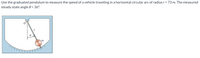 Use the graduated pendulum to measure the speed of a vehicle traveling in a horizontal circular arc of radius r = 73 m. The measured
steady state angle 0 = 36°.
%3D
