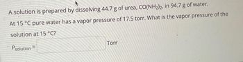 A solution is prepared by dissolving 44.7 g of urea, CO(NH₂)2, in 94.7 g of water.
At 15 °C pure water has a vapor pressure of 17.5 torr. What is the vapor pressure of the
solution at 15 °C?
Psolution
Torr