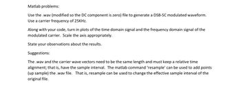 Matlab problems:
Use the .wav (modified so the DC component is zero) file to generate a DSB-SC modulated waveform.
Use a carrier frequency of 25KHz.
Along with your code, turn in plots of the time domain signal and the frequency domain signal of the
modulated carrier. Scale the axis appropriately.
State your observations about the results.
Suggestions:
The .wav and the carrier wave vectors need to be the same length and must keep a relative time
alignment; that is, have the sample interval. The matlab command 'resample' can be used to add points
(up sample) the .wav file. That is, resample can be used to change the effective sample interval of the
original file.