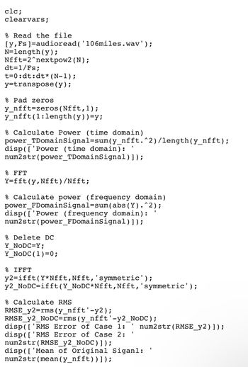 clc;
clearvars;
% Read the file
[y, Fs]=audioread('106miles.wav');
N=length(y);
Nfft 2^nextpow2 (N);
dt=1/Fs;
t=0: dt:dt* (N-1);
y=transpose(y);
% Pad zeros
y_nfft=zeros(Nfft,1);
y_nfft (1:length(y)) =y;
% Calculate Power (time domain)
power_TDomainSignal=sum(y_nfft. ^2)/length (y_nfft);
disp(['Power (time domain):
num2str(power_TDomainSignal)]);
% FFT
Y=fft (y,Nfft)/Nfft;
% Calculate power (frequency domain)
power_FDomainSignal=sum(abs (Y).^2);
disp(['Power (frequency domain):
num2str(power_FDomainSignal)]);
% Delete DC
Y_NODC=Y;
Y_NODC (1)=0;
% IFFT
y2=ifft (Y*Nfft, Nfft, 'symmetric');
y2_NoDC=ifft (Y_NoDC*Nfft, Nfft, 'symmetric');
% Calculate RMS
RMSE_y2=rms(y_nfft'-y2);
RMSE_Y2_NODC=rms (y_nfft'-y2_NODC);
disp( ( 'RMS Error of Case 1:
disp( ( 'RMS Error of Case 2:
num2str(RMSE_y2_NODC)]);
'
num2str(RMSE_y2)]);
disp([ 'Mean of Original Siganl:
num2str(mean (y_nfft))]);
'