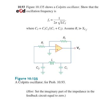 10.93 Figure 10.135 shows a Colpitts oscillator. Show that the
ed oscillation frequency is
1
fo=
2π √√LCT
where CTC₁C2/(C₁ + C₂). Assume R; >>>
R₁
+
Rf
ww
Vo
L
m
C₂
C₁
5
Xci
Figure 10.135
A Colpitts oscillator; for Prob. 10.93.
(Hint: Set the imaginary part of the impedance in the
feedback circuit equal to zero.)