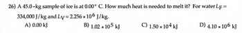 **Heat Calculation for Melting Ice**

**Problem Statement:**
A 45.0-kg sample of ice is at 0.00°C. How much heat is needed to melt it?

Given data:
- The latent heat of fusion for water (L_F) = 334,000 J/kg
- The latent heat of vaporization for water (L_V) = 2.256 × 10^6 J/kg

Options to select from:
A) 0.00 kJ
B) 1.02 × 10^5 kJ
C) 1.50 × 10^4 kJ
D) 4.10 × 10^6 kJ